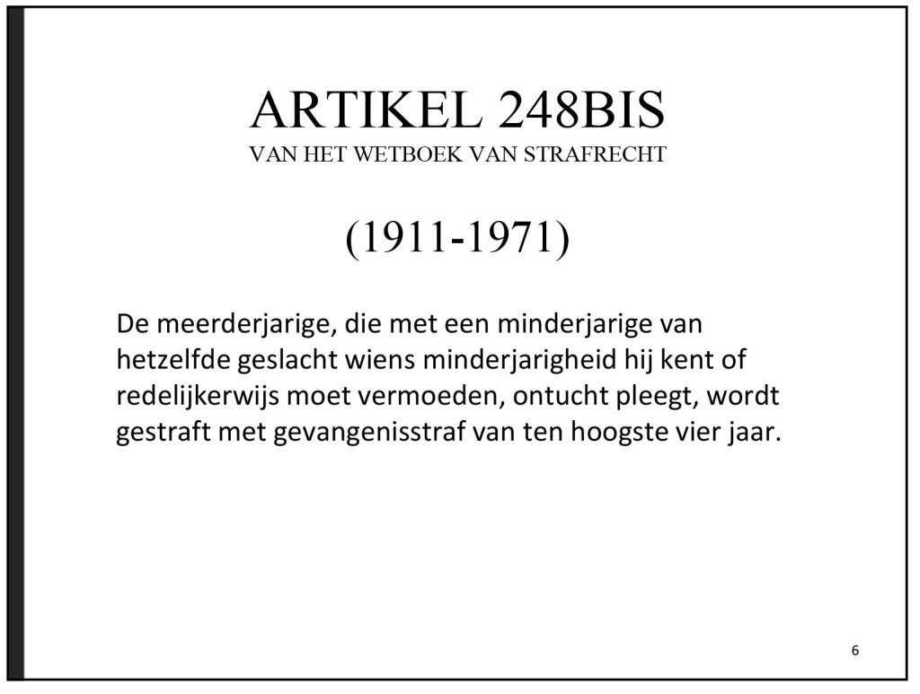 ARTICLE 248BIS
OF THE CRIMINAL CODE
(1911-1971)
An adult who commits indecent acts with a minor of the same sex, and is aware or reasonably suspects of their minority, shall be punished with a prison sentence of up to four years.